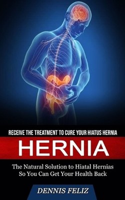 Hernia: Receive the Treatment to Cure Your Hiatus Hernia (The Natural Solution t