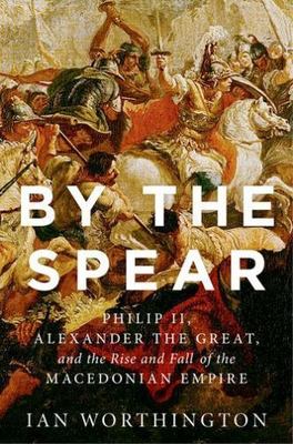By the Spear: Philip II, Alexander the Great, and the Rise and Fall of the Maced