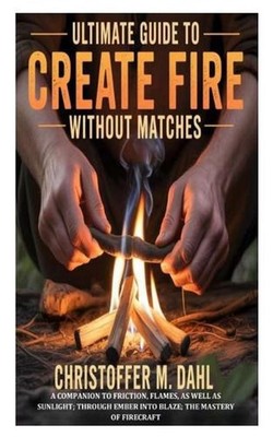 Ultimate Guide to Create Fire Without Matches: A Companion to Friction, Flames, 