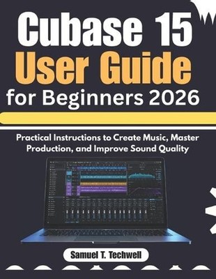 Cubase 15 User Guide for Beginners 2026: Practical Instructions to Create Music,