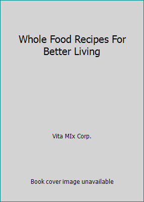 Whole Food Recipes For Better Living by Vita MIx Corp.