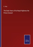 The Early Years Of His Royal Highness The Prince Consort C. Grey