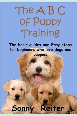 The A B C of Puppy Training: The Basic Guides and Easy Steps for Beginners Who L