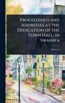 Proceedings and Addresses at the Dedication of the Town Hall, in Swansea Hardcov