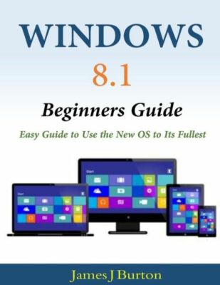 Windows 8 1 Beginners Guide: Easy Guide To Use The New Os To Its Fullest