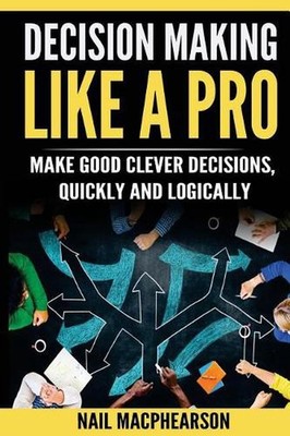 Decision Making Like a Pro: Making Good Clever Decisions Quickly and Logically b
