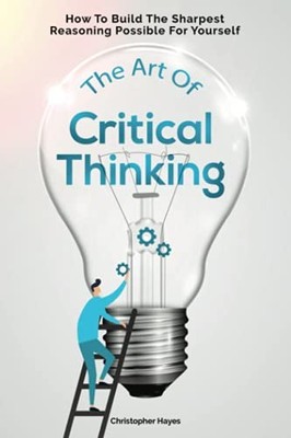 The Art Of Critical Thinking: How To Build The Sharpest Reasonin