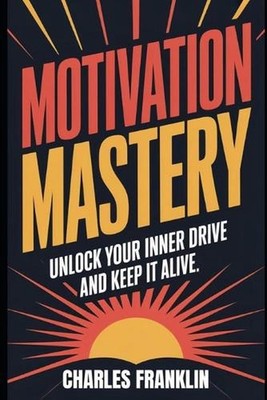 Motivation Mastery: Unlock Your Inner Drive and Keep It Alive by Charles Frankli