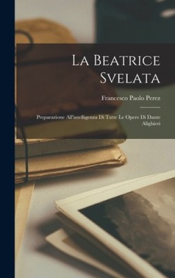 La Beatrice Svelata: Preparazione All'intelligenza Di Tutte Le Opere Di Dante