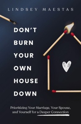 Don't Burn Your Own House Down: Prioritizing Your Marriage, Your Spouse, and