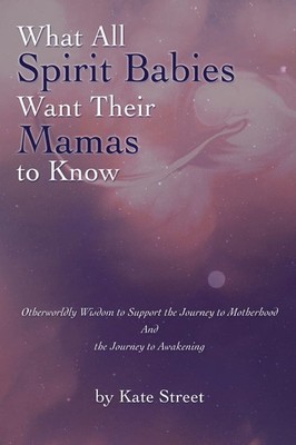 What All Spirit Babies Want Their Mamas to Know: Otherworldly Wisdom to Supp...