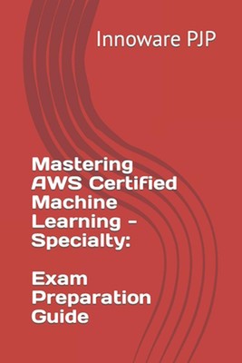Mastering AWS Certified Machine Learning - Specialty: Exam Preparation Guide by 