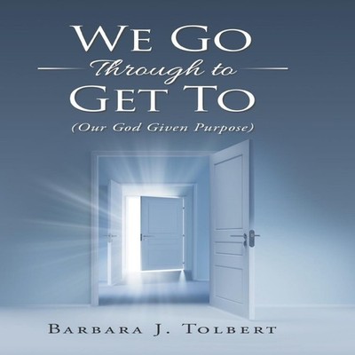 We Go Through to Get To (Our God Given Purpose) Barbara J. Tolber