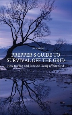 Prepper's Guide to Survival Off the Grid: How to Plan and Execute Living off the