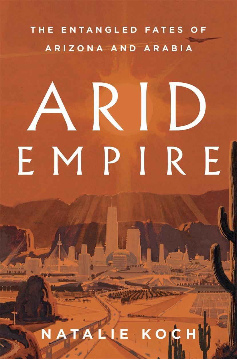 Arid Empire The Entangled Fates Of Arizona And Arabia Natalie Koch