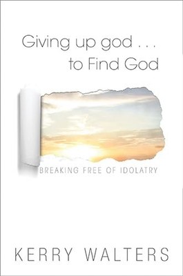 Giving up god . . . To Find God: Breaking Free of Idolatry,Kerry