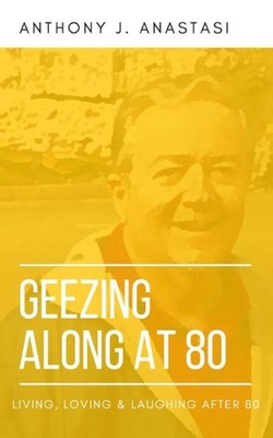 GEEZING ALONG AT 80: LIVING, LOVING & LAUGHING AFTER 80 by Anthony J. Anastasi (