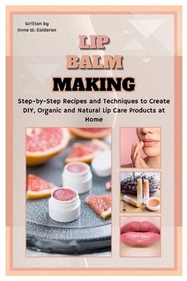 Lip Balm Making: Step-by-Step Recipes and Techniques to Create DIY, Organic and 