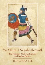 The Allure of Nezahualcoyotl: Pre-Hispanic History, Religion, and Nahua Poetics,