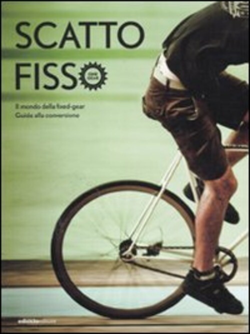 SCATTO FISSO. IL MONDO DELLA FIXED-GEAR. GUIDA ALLA CONVERSIONE AA.VV.