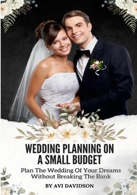 Wedding Planning On A Small Budget: Plan The Wedding Of Your Dreams Without Brea