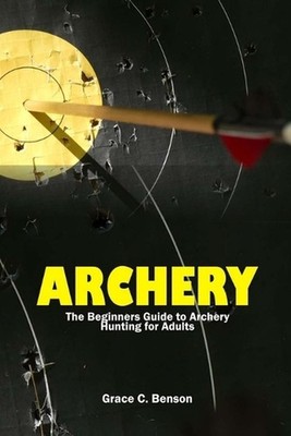 The Archery: The Beginners Guide to Archery Hunting for Adults by Grace C. Benso