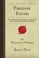 PARADISE FOUND: THE CRADLE OF THE HUMAN RACE AT THE NORTH By William F. Warren