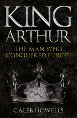 King Arthur: The Man Who Conquered Europe by Caleb Howells: New
