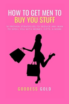How To Get Men To Buy You Stuff: 16 Proven Strategies To Seduce Any Man To Spoil