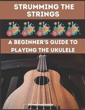Strumming the Strings: A Beginner's Guide to Playing the Ukulele by Hajiba El Ka