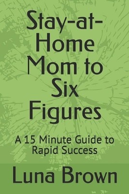 Stay-at-Home Mom to Six Figures: A 15 Minute Guide to Rapid Success by Luna Brow