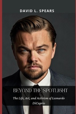 Beyond the Spotlight: The Life, Art, and Activism of Leonardo DiCaprio by David 
