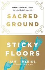 Sacred Ground, Sticky Floors: How Less-Than-Perfect Parents Can Raise (Kind of)