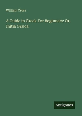 A Guide to Greek For Beginners: Or, Initia Græca William Cross