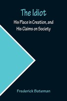 The Idiot; His Place In Creation, And His Claims On Society Frederick Bateman