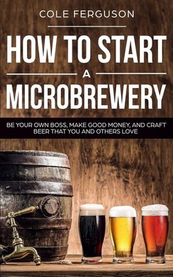 How to Start a Microbrewery: Be Your Own Boss, Make Good Money, and Craft Be...