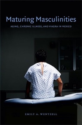 Maturing Masculinities: Aging, Chronic Illness, and Viagra in Mexico by Emily A.