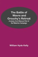 The Battle Of Wavre And Grouchy's Retreat; A Study Of An Obscure Part Of The...