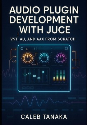 Audio Plugin Development with Juce: VST, AU, AND AAX FROM SCRATCH: Build profess