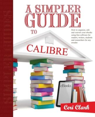 A Simpler Guide to Calibre: How to Organize, Edit and Convert Your eBooks Usi...