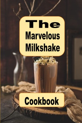 The Marvelous Milkshake Cookbook: Delicious and Creative Recipes for Every Milks