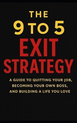The 9 to 5 Exit Strategy: A Guide to Quitting Your Job, Becoming Your Own Boss,