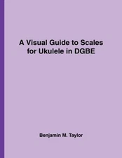 A VISUAL GUIDE TO SCALES FOR UKULELE IN DGBE: A REFERENCE By Benjamin M. Taylor