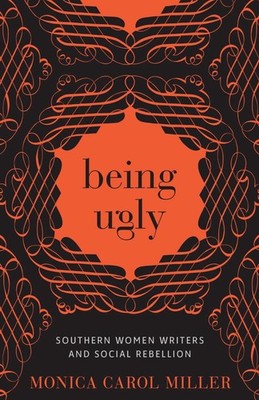 Being Ugly: Southern Women Writers and Social Rebellion by Monica Carol Miller (
