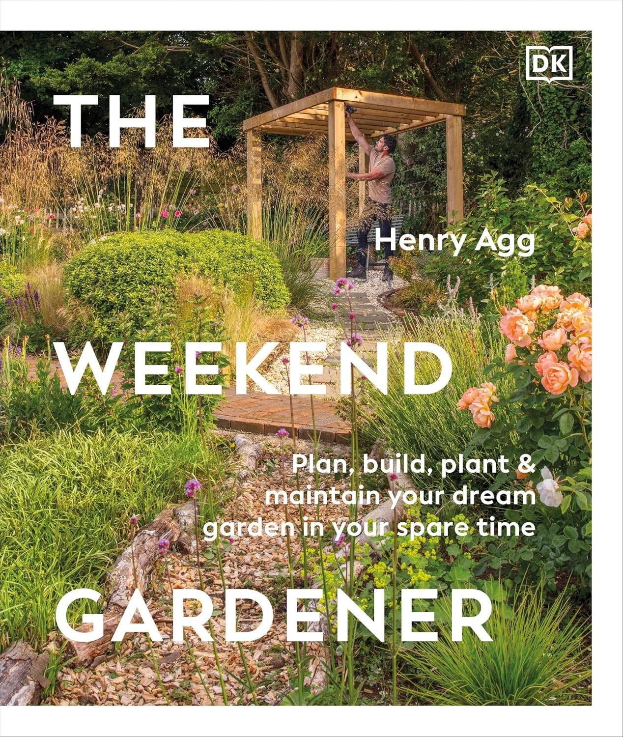 The Weekend Gardener Plan Build, Plant & Maintain Your Dream Garden by Henry Agg