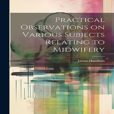 Practical Observations on Various Subjects Relating to Midwifery