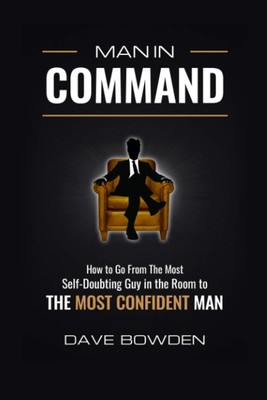 Man in Command: How to Go From the Most Self-Doubting Guy in the Room to The...