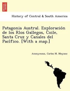 Patagonia Austral. Exploracion de los Rios Gallegos, Coile, Santa Cruz y Canales