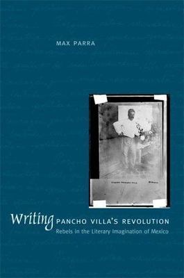 Writing Pancho Villa's Revolution : Rebels In The Literary Imagination Of Mex...