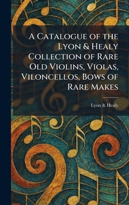 A Catalogue of the Lyon & Healy Collection of Rare Old Violins, Violas, Viloncel